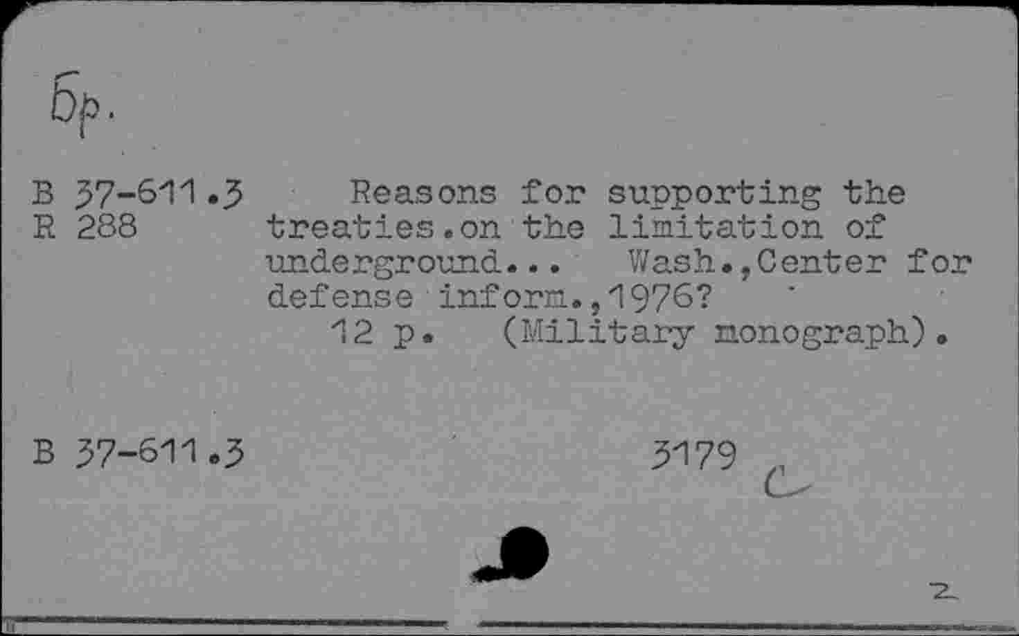 ﻿B 37-611 «3
R 288
Reasons for supporting the treaties.on the limitation of underground...	Wash.,Center for
defense inform.,1976?
12 p. (Military monograph).
B 57-611.3
3179